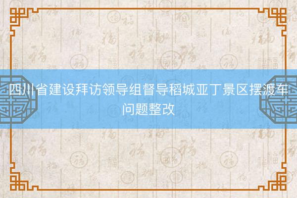 四川省建设拜访领导组督导稻城亚丁景区摆渡车问题整改