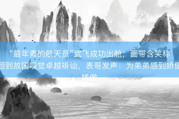“最年青的航天员”武飞成功出舱,面带含笑称回到故国嗅觉卓越褂讪,表哥发声:为弟弟感到娇傲