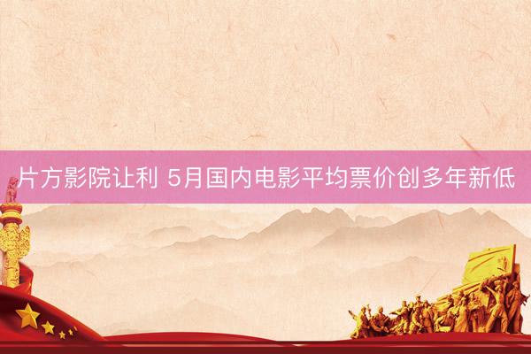 片方影院让利 5月国内电影平均票价创多年新低