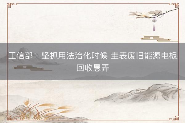 工信部：坚抓用法治化时候 圭表废旧能源电板回收愚弄