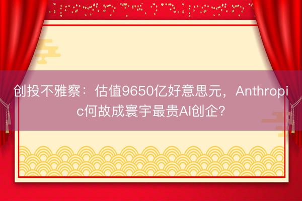 创投不雅察：估值9650亿好意思元，Anthropic何故成寰宇最贵AI创企？