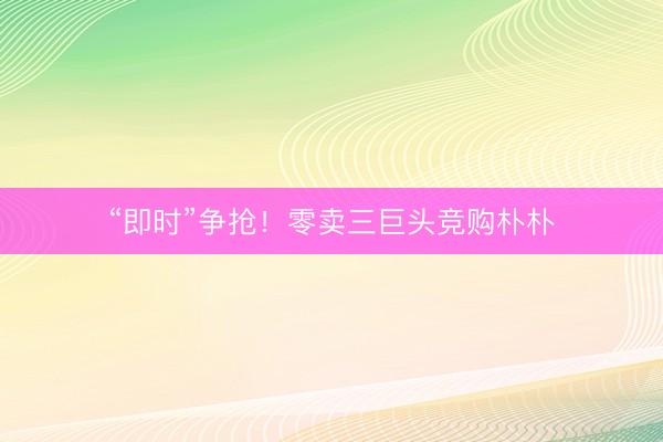 “即时”争抢！零卖三巨头竞购朴朴