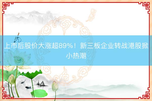 上市后股价大涨超89%！新三板企业转战港股掀小热潮
