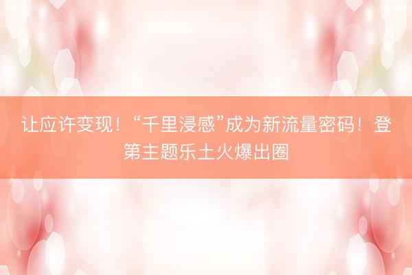 让应许变现！“千里浸感”成为新流量密码！登第主题乐土火爆出圈