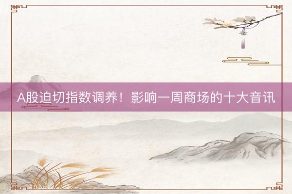 A股迫切指数调养！影响一周商场的十大音讯
