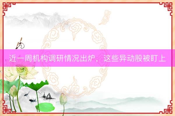 近一周机构调研情况出炉，这些异动股被盯上