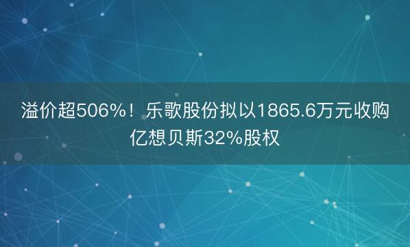 溢价超506%！乐歌股份拟以1865.6万元收购亿想贝斯32%股权