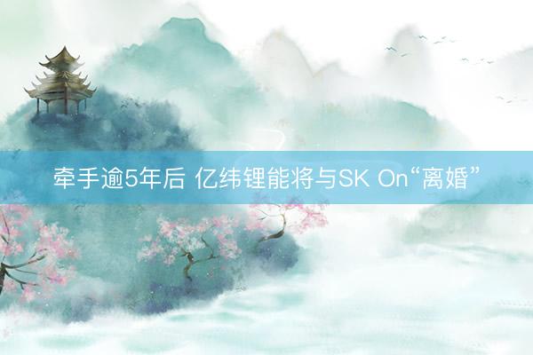 牵手逾5年后 亿纬锂能将与SK On“离婚”