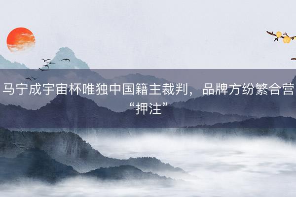 马宁成宇宙杯唯独中国籍主裁判，品牌方纷繁合营“押注”