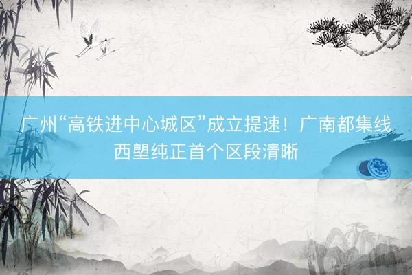 广州“高铁进中心城区”成立提速！广南都集线西塱纯正首个区段清晰