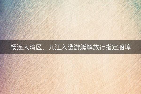 畅连大湾区，九江入选游艇解放行指定船埠