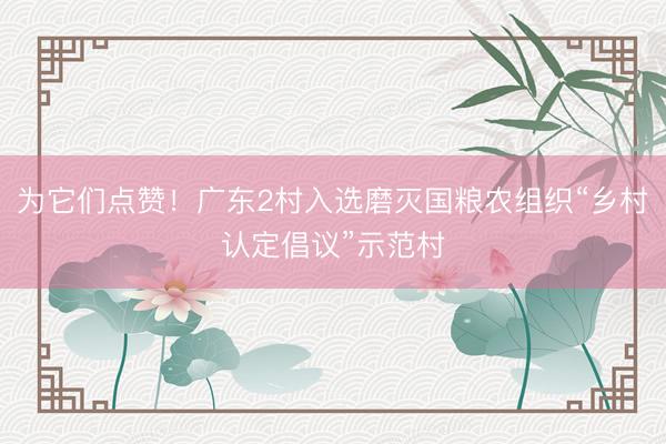 为它们点赞！广东2村入选磨灭国粮农组织“乡村认定倡议”示范村