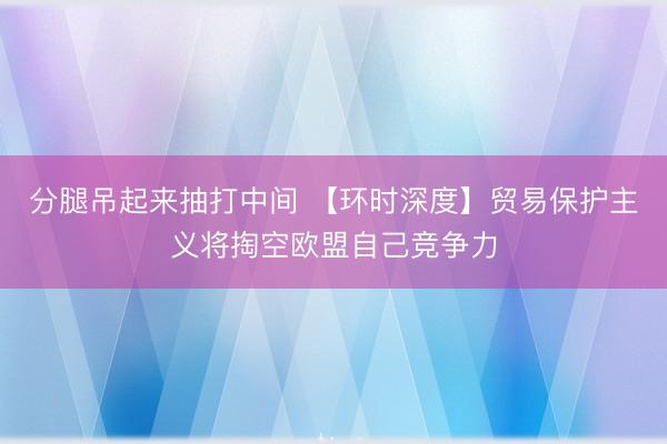 分腿吊起来抽打中间 【环时深度】贸易保护主义将掏空欧盟自己竞争力