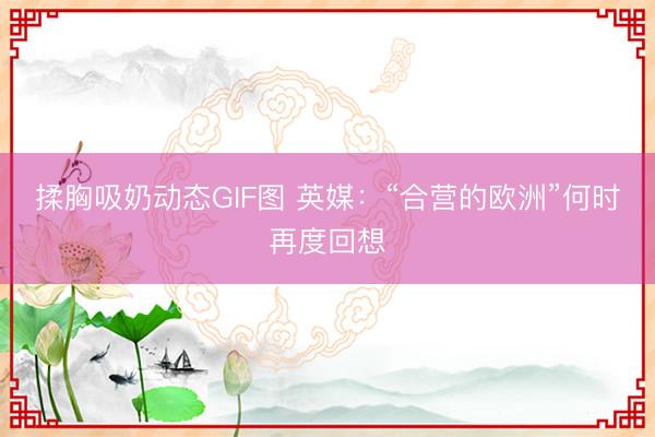 揉胸吸奶动态GIF图 英媒：“合营的欧洲”何时再度回想