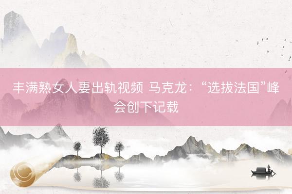丰满熟女人妻出轨视频 马克龙：“选拔法国”峰会创下记载