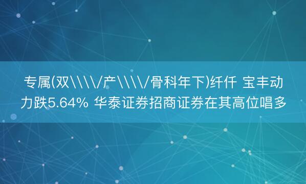 专属(双\\/产\\/骨科年下)纤仟 宝丰动力跌5.64% 华泰证券招商证券在其高位唱多