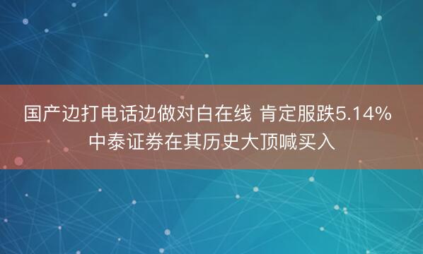 国产边打电话边做对白在线 肯定服跌5.14% 中泰证券在其历史大顶喊买入