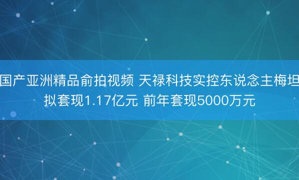 国产亚洲精品俞拍视频 天禄科技实控东说念主梅坦拟套现1.17亿元 前年套现5000万元