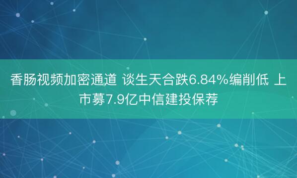 香肠视频加密通道 谈生天合跌6.84%编削低 上市募7.9亿中信建投保荐