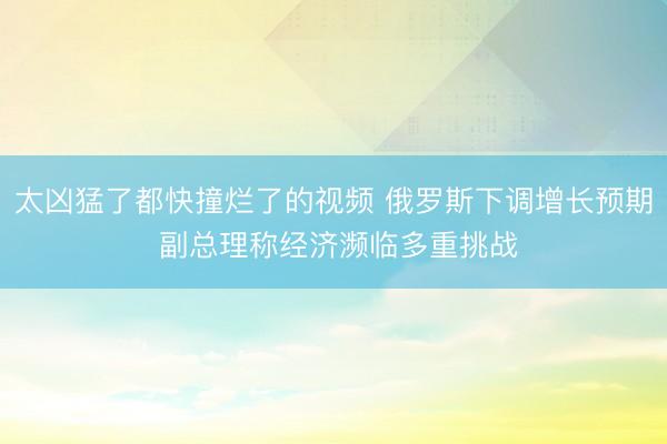 太凶猛了都快撞烂了的视频 俄罗斯下调增长预期 副总理称经济濒临多重挑战