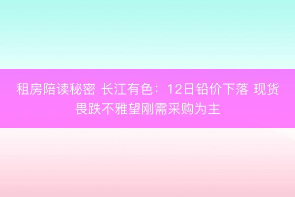 租房陪读秘密 长江有色：12日铅价下落 现货畏跌不雅望刚需采购为主