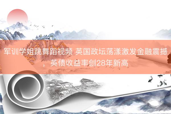 军训学姐跳舞蹈视频 英国政坛荡漾激发金融震撼，英债收益率创28年新高