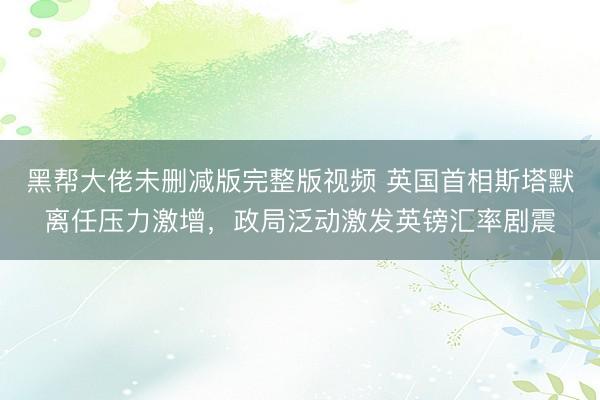 黑帮大佬未删减版完整版视频 英国首相斯塔默离任压力激增，政局泛动激发英镑汇率剧震