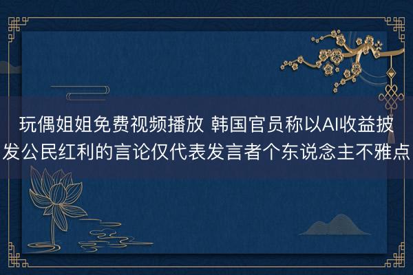 玩偶姐姐免费视频播放 韩国官员称以AI收益披发公民红利的言论仅代表发言者个东说念主不雅点