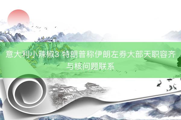 意大利小辣椒3 特朗普称伊朗左券大部天职容齐与核问题联系