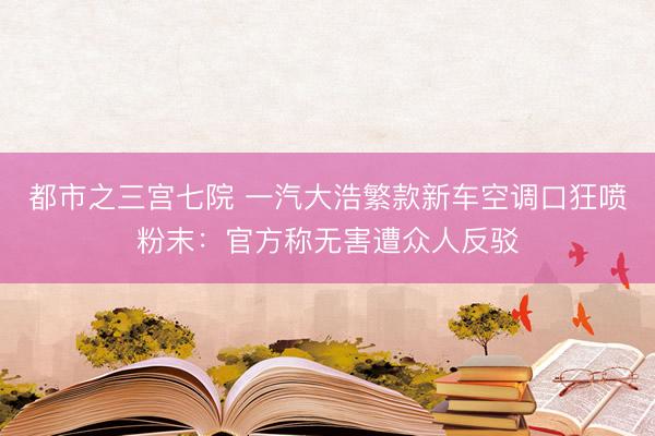 都市之三宫七院 一汽大浩繁款新车空调口狂喷粉末：官方称无害遭众人反驳
