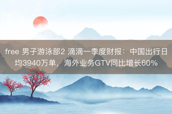 free 男子游泳部2 滴滴一季度财报：中国出行日均3940万单，海外业务GTV同比增长60%