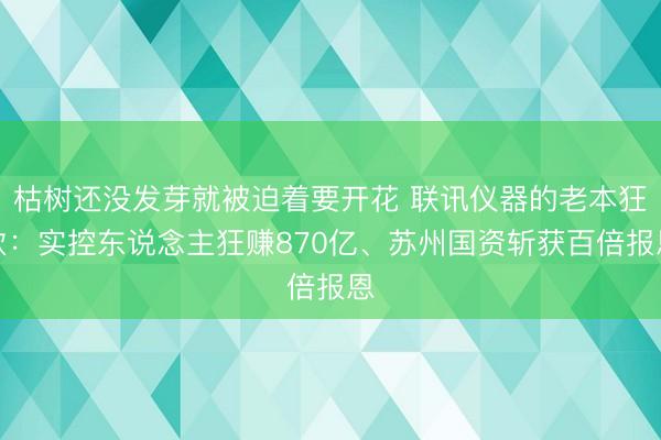 枯树还没发芽就被迫着要开花 联讯仪器的老本狂欢：实控东说念主狂赚870亿、苏州国资斩获百倍报恩
