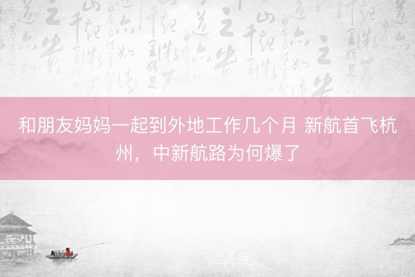 和朋友妈妈一起到外地工作几个月 新航首飞杭州，中新航路为何爆了