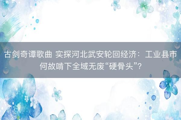 古剑奇谭歌曲 实探河北武安轮回经济:工业县市何故啃下全域无废“硬骨头”?