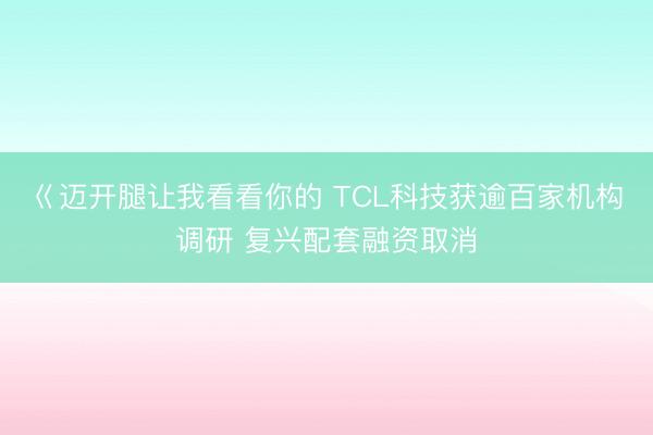 巜迈开腿让我看看你的 TCL科技获逾百家机构调研 复兴配套融资取消
