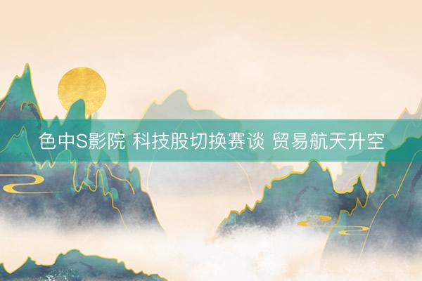 色中S影院 科技股切换赛谈 贸易航天升空