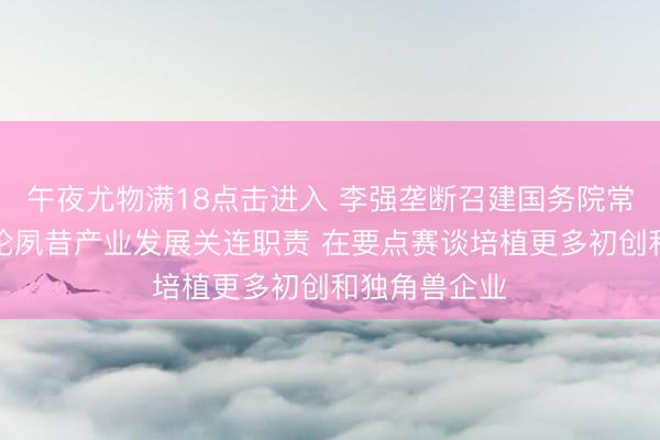 午夜尤物满18点击进入 李强垄断召建国务院常务会议，讨论夙昔产业发展关连职责 在要点赛谈培植更多初创和独角兽企业