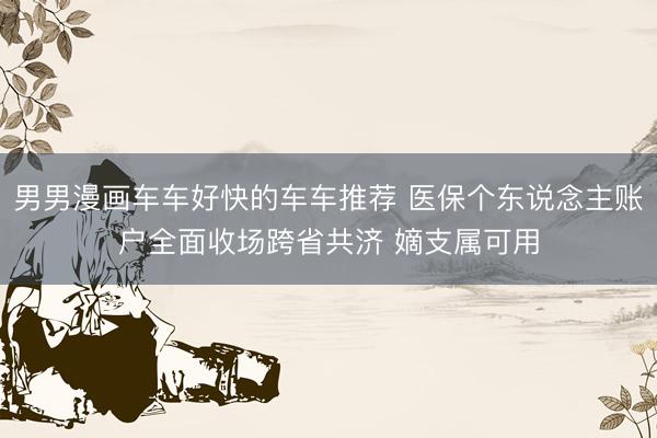 男男漫画车车好快的车车推荐 医保个东说念主账户全面收场跨省共济 嫡支属可用