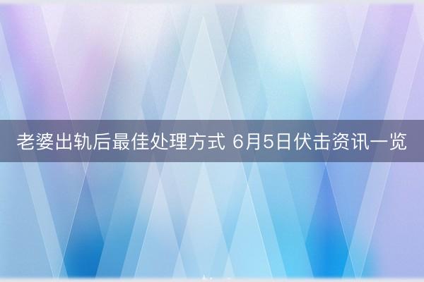 老婆出轨后最佳处理方式 6月5日伏击资讯一览