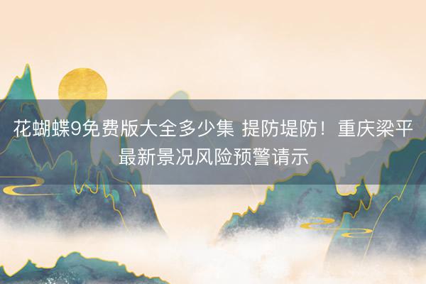 花蝴蝶9免费版大全多少集 提防堤防！重庆梁平最新景况风险预警请示