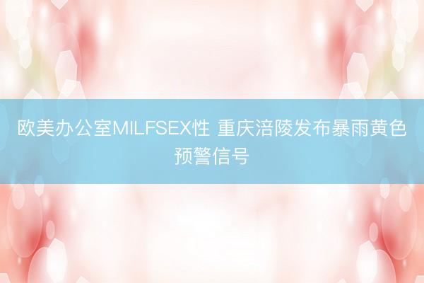 欧美办公室MILFSEX性 重庆涪陵发布暴雨黄色预警信号