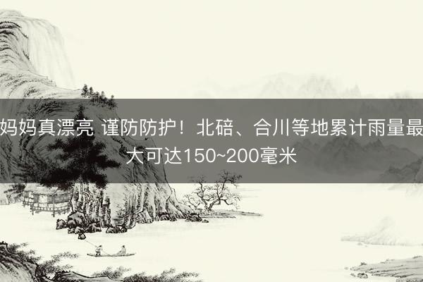 妈妈真漂亮 谨防防护！北碚、合川等地累计雨量最大可达150~200毫米