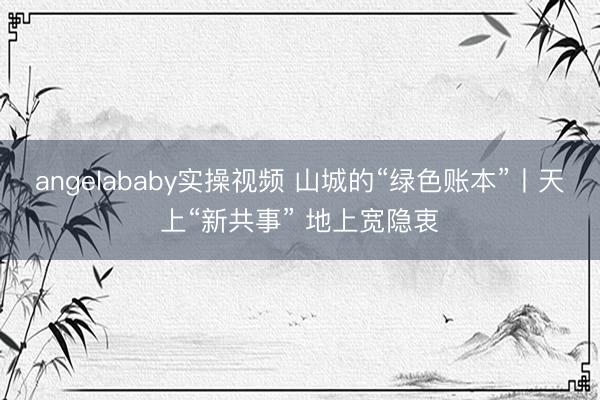 angelababy实操视频 山城的“绿色账本”丨天上“新共事” 地上宽隐衷