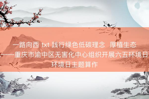 一路向西 txt 践行绿色低碳理念  厚植生态发展底色——重庆市渝中区无害化中心组织开展六五环境日主题算作