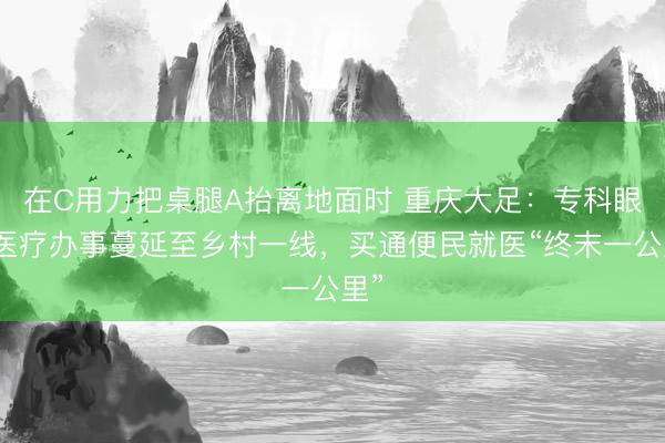 在C用力把桌腿A抬离地面时 重庆大足：专科眼科医疗办事蔓延至乡村一线，买通便民就医“终末一公里”