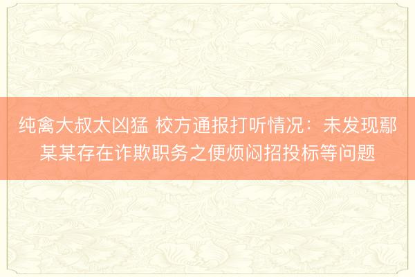 纯禽大叔太凶猛 校方通报打听情况：未发现鄢某某存在诈欺职务之便烦闷招投标等问题