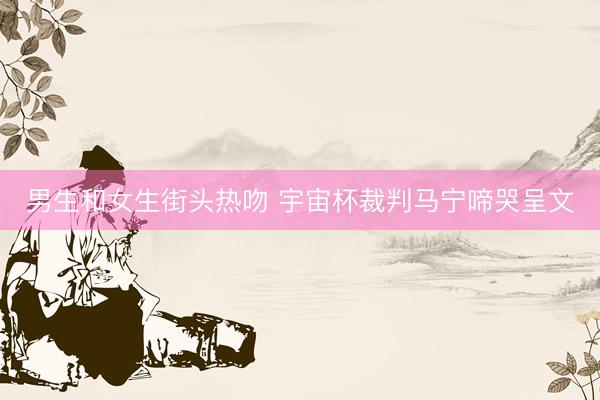 男生和女生街头热吻 宇宙杯裁判马宁啼哭呈文