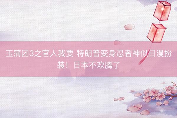玉蒲团3之官人我要 特朗普变身忍者神似日漫扮装！日本不欢腾了