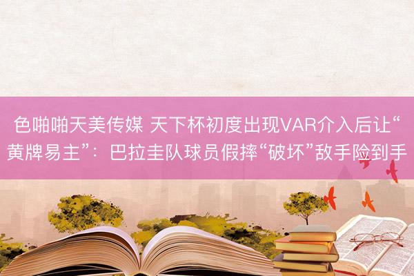 色啪啪天美传媒 天下杯初度出现VAR介入后让“黄牌易主”：巴拉圭队球员假摔“破坏”敌手险到手