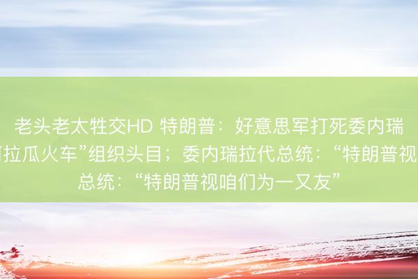 老头老太牲交HD 特朗普：好意思军打死委内瑞拉黑帮团伙“阿拉瓜火车”组织头目；委内瑞拉代总统：“特朗普视咱们为一又友”